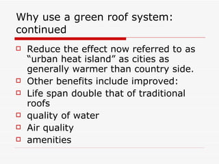 Why use a green roof system: continued Reduce the effect now referred to as “urban heat island” as cities as generally warmer than country side. Other benefits include improved: Life span double that of traditional roofs quality of water Air quality amenities 
