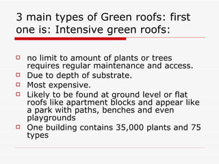 3 main types of Green roofs: first one is: Intensive green roofs:  no limit to amount of plants or trees requires regular maintenance and access. Due to depth of substrate.  Most expensive.  Likely to be found at ground level or flat roofs like apartment blocks and appear like a park with paths, benches and even playgrounds One building contains 35,000 plants and 75 types 