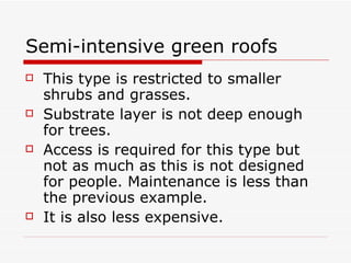 Semi-intensive green roofs This type is restricted to smaller shrubs and grasses. Substrate layer is not deep enough for trees. Access is required for this type but not as much as this is not designed for people. Maintenance is less than the previous example. It is also less expensive. 