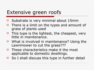 Extensive green roofs Substrate is very minimal about 15mm There is a limit on the types and amount of grass of plants used This type is the lightest, the cheapest, very little in maintenance.  What is involved in maintenance? Using the Lawnmower to cut the grass??? These characteristics make it the most applicable to domestic dwellings. So I shall discuss this type in further detail 