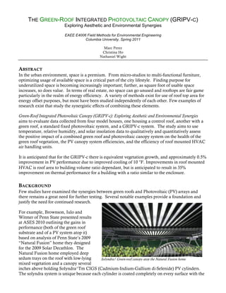 THE GREEN-ROOF INTEGRATED PHOTOVOLTAIC CANOPY (GRIPV-C)
                         Exploring Aesthetic and Environmental Synergies

                         EAEE E4006 Field Methods for Environmental Engineering
                                   Columbia University, Spring 2011

                                               Marc Perez
                                              Christina Ho
                                             Nathaniel Wight


ABSTRACT
In the urban environment, space is a premium. From micro-studios to multi-functional furniture,
optimizing usage of available space is a critical part of the city lifestyle. Finding purpose for
underutilized space is becoming increasingly important; further, as square foot of usable space
increases, so does value. In terms of real estate, no space can go unused and rooftops are fair game
particularly in the realm of energy efficiency. A variety of methods exist for use of roof top area for
energy offset purposes, but most have been studied independently of each other. Few examples of
research exist that study the synergistic effects of combining these elements.

Green-Roof Integrated Photovoltaic Canopy (GRIPV-c): Exploring Aesthetic and Environmental Synergies
aims to evaluate data collected from four model houses, one housing a control roof, another with a
green roof, a standard fixed photovoltaic system, and a GRIPV-c system. The study aims to use
temperature, relative humidity, and solar insolation data to qualitatively and quantitatively assess
the positive impact of a combined green roof and photovoltaic canopy system on the health of the
green roof vegetation, the PV canopy system efficiencies, and the efficiency of roof mounted HVAC
air handling units.

It is anticipated that for the GRIPV-c there is equivalent vegetation growth, and approximately 0.5%
improvement in PV performance due to improved cooling of 10 °F. Improvements in roof mounted
HVAC is roof area to building volume ratio dependant, but is anticipated to result in 35%
improvement on thermal performance for a building with a ratio similar to the enclosure.

BACKGROUND
Few studies have examined the synergies between green roofs and Photovoltaic (PV) arrays and
there remains a great need for further testing. Several notable examples provide a foundation and
justify the need for continued research.

For example, Brownson, Iulo and
Witmer of Penn State presented results
at ASES 2010 outlining the gains in
performance (both of the green roof
substrate and of a PV system atop it)
based on analysis of Penn State’s 2009
“Natural Fusion” home they designed
for the 2009 Solar Decathlon. The
Natural Fusion home employed deep
sedum trays on the roof with low-lying    Solyndra/ Green-roof canopy atop the Natural Fusion home
mixed vegetation and a canopy several
inches above holding Solyndra^Tm CIGS (Cadmium-Indium-Gallium di-Selenide) PV cylinders.
The solyndra system is unique because each cylinder is coated completely on every surface with the
 