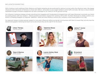 14
INFLUENCER MARKETING
With a footing in both traditional Public Relations and Digital marketing we are positioned for optimum success within the influencer realm. We engage
influencers from thousands of followers to those with millions all focused on your target markets to drive traffic and sales. We have a robust network
developed through consistent engagement we look to leverage for our clients to hit the ground running.
Our influencer marketing strategy includes everything from engaging with Facebookers & Instagrammers with large followings to promote your brand
by posting photos with your product. Utilizing goal-focused tactics ranging from working with prolific YouTube influencers to ideally position your
brand, to initiating Instagram or Snapchat “takeovers” where the hired influence controls your company’s social media platform for a day,
Our approach always includes granular research on any given influencers before we decide to do business with them to ensure they not only have the
desired demographic following and reach but to also ensure they are the right fit for the brand.
 