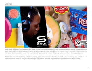 3
ABOUT US
We’re master storytellers with the passion and skillset to move the needle for the world’s most innovative consumer brands. Our award-winning
public relations and digital teams work with a vast range of companies that all share a common mission: create innovations and deliver them to
the masses. GreenRoom is the vehicle that enables brands to achieve their mission of reaching customers in North America and beyond.
Whether it’s consumer electronics, home & housewares, outdoor goods, food & beverage or health & beauty products, our passion for our
clients’ objectives drives our ability to craft campaigns that generate consumer engagement and unparalleled results for our brands.
 