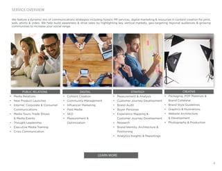 4
SERVICE OVERVIEW
We feature a dynamic mix of communications strategies including holistic PR services, digital marketing & resources in content creation for print,
web, photo & video. We help build awareness & drive sales by highlighting key vertical markets, geo-targeting regional audiences & growing
communities to increase your social range.
LEARN MORE
PUBLIC RELATIONS
•	 Media Relations
•	 New Product Launches
•	 Internal, Corporate & Consumer
Communications
•	 Media Tours, Trade Shows
& Media Events
•	 Thought Leadership
•	 Executive Media Training
•	 Crisis Communication
DIGITAL
•	 Content Creation
•	 Community Management
•	 Influencer Marketing
•	 Paid Media
•	 SEO
•	 Measurement &
Optimization
CREATIVE
•	 Packaging, POP Materials &
Brand Collateral
•	 Brand Style Guidelines
•	 Graphics & Illustrations
•	 Website Architecture
& Development
•	 Photography & Production
STRATEGY
•	 Measurement & Analysis
•	 Customer Journey Development
•	 Brand Audit
•	 Buyer Personas
•	 Experience Mapping &
Customer Journey Development
•	 Research
•	 Brand Identity, Architecture &
Positioning
•	 Analytics Insights & Reportings
 