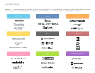 8
MEDIA EXPERIENCE
Whether it’s a marquee technology journalist, consumer interest producer, or a business bureau chief, we’re a trusted resource for the biggest
media outlets in circulation today. To prove our prowess, we’ve identified recent media placements via the clickable logos below.
SPORTS
BROADCAST
CONSUMER LIFESTYLE INTEREST
BUSINESS
TECH
GAMING
MEN’S INTEREST
HOME INTEREST
WOMEN’S INTEREST
 