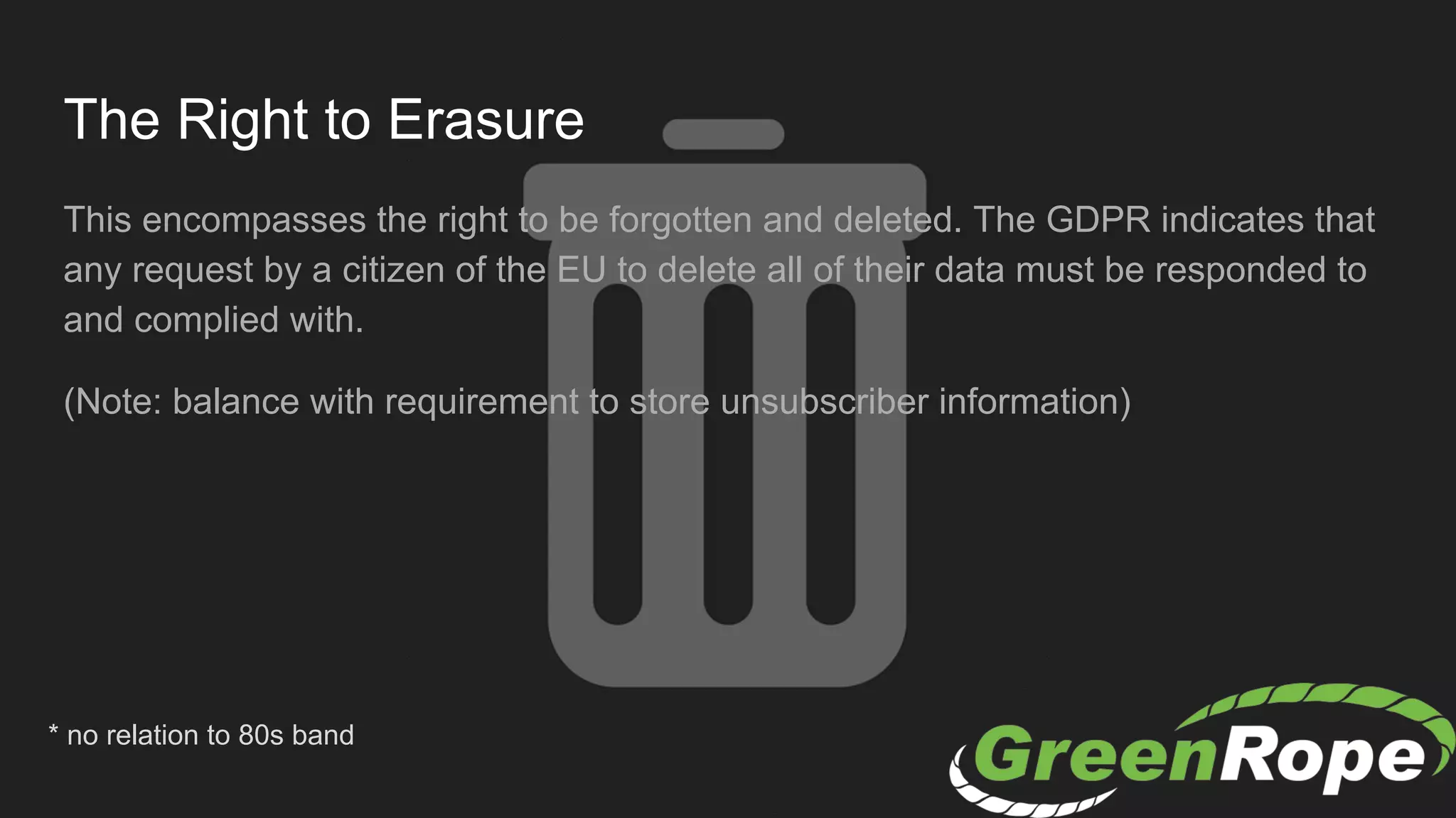 The Right to Erasure
This encompasses the right to be forgotten and deleted. The GDPR indicates that
any request by a citizen of the EU to delete all of their data must be responded to
and complied with.
(Note: balance with requirement to store unsubscriber information)
* no relation to 80s band
 