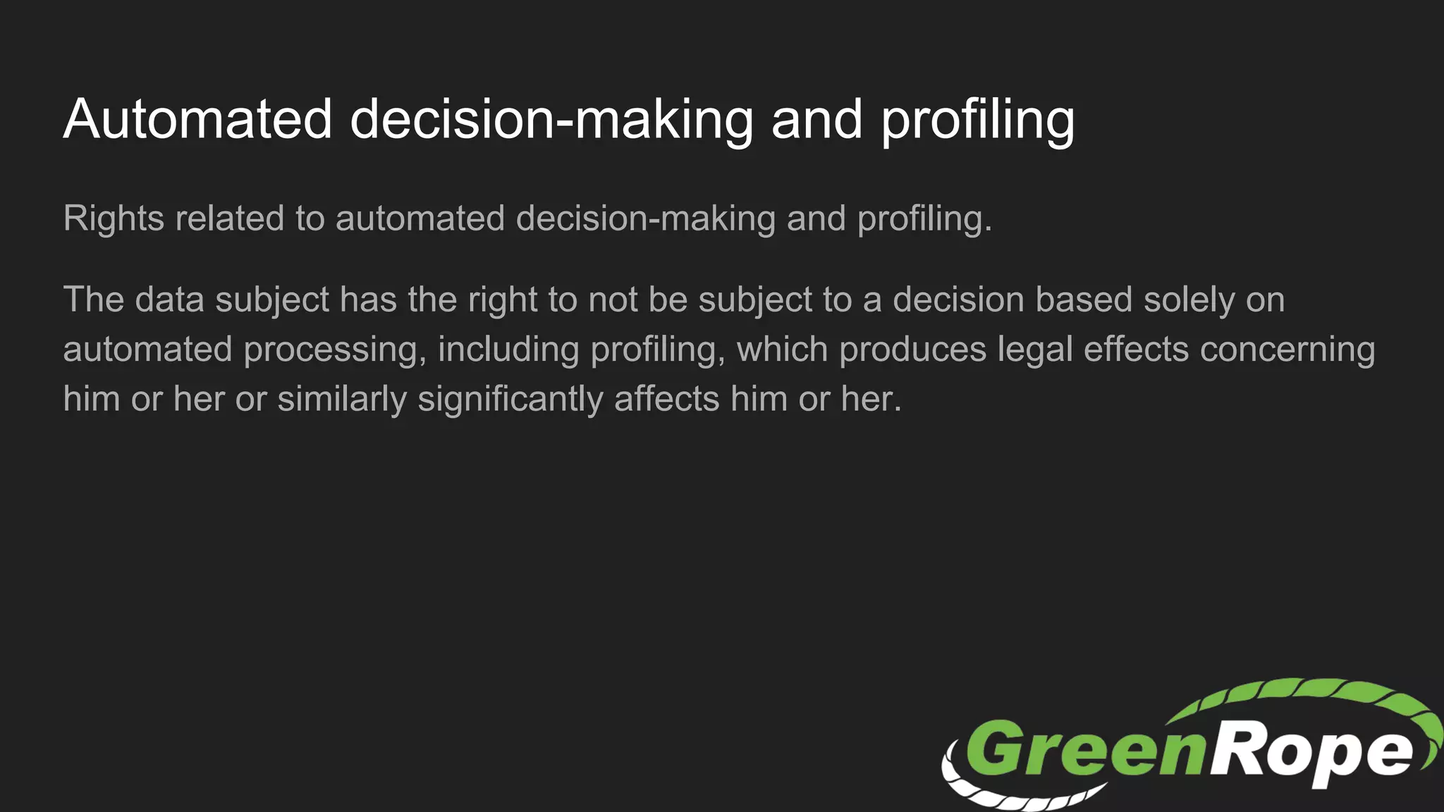 Automated decision-making and profiling
Rights related to automated decision-making and profiling.
The data subject has the right to not be subject to a decision based solely on
automated processing, including profiling, which produces legal effects concerning
him or her or similarly significantly affects him or her.
 
