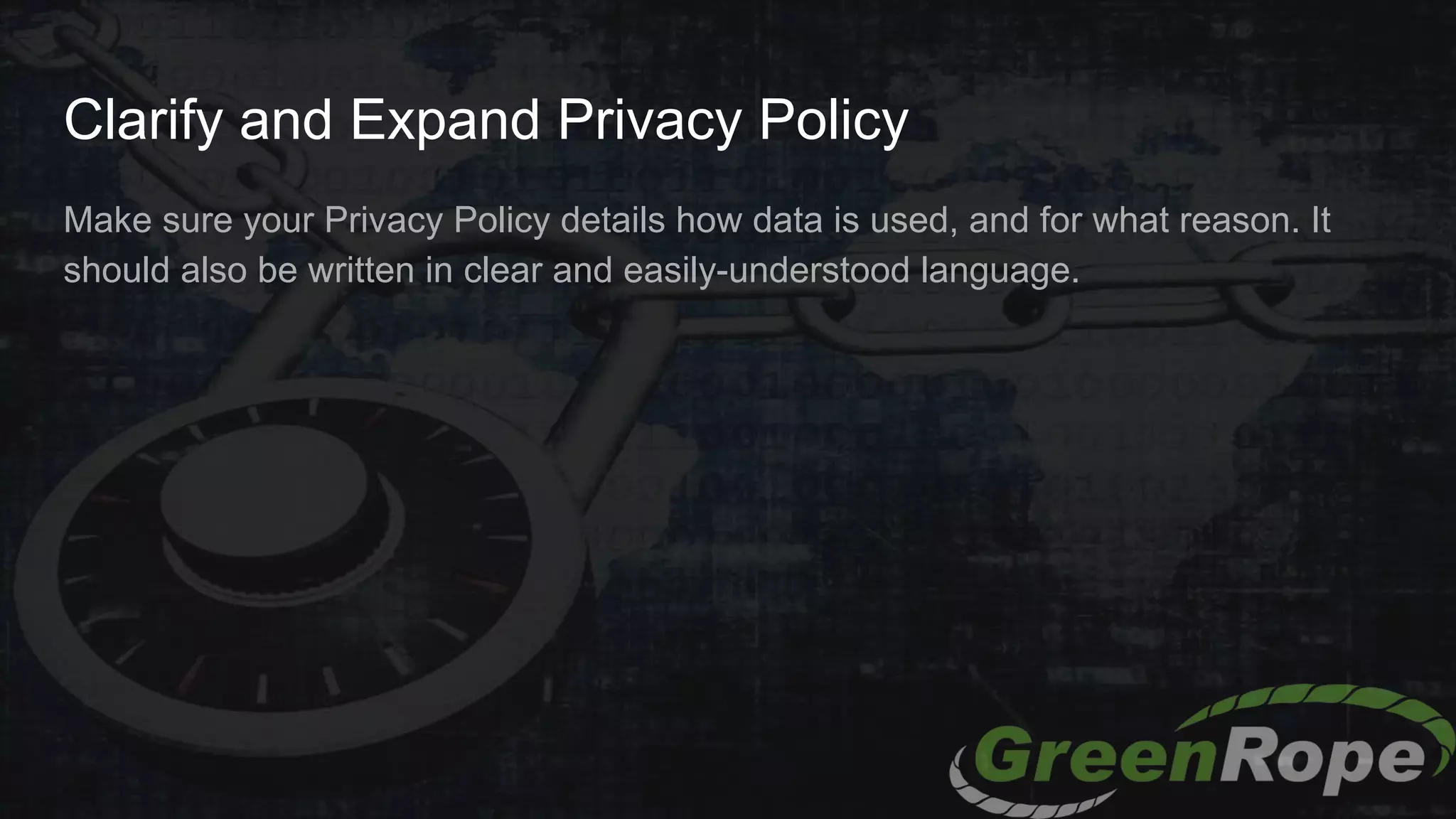 Clarify and Expand Privacy Policy
Make sure your Privacy Policy details how data is used, and for what reason. It
should also be written in clear and easily-understood language.
 