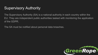 Supervisory Authority
The Supervisory Authority (SA) is a national authority in each country within the
EU. They are independent public authorities tasked with monitoring the application
of the GDPR.
The SA must be notified about personal data breaches.
 