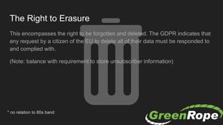 The Right to Erasure
This encompasses the right to be forgotten and deleted. The GDPR indicates that
any request by a citizen of the EU to delete all of their data must be responded to
and complied with.
(Note: balance with requirement to store unsubscriber information)
* no relation to 80s band
 