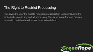 The Right to Restrict Processing
This gives the user the right to request an organization to stop including the
individual’s data in any and all processing. This is separate from an Erasure
request in that the data does not have to be deleted.
 