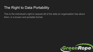The Right to Data Portability
This is the individual’s right to request all of the data an organization has about
them, in a known and portable format.
 