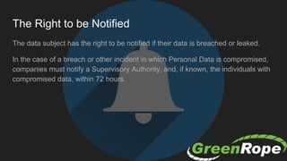 The Right to be Notified
The data subject has the right to be notified if their data is breached or leaked.
In the case of a breach or other incident in which Personal Data is compromised,
companies must notify a Supervisory Authority, and, if known, the individuals with
compromised data, within 72 hours.
 