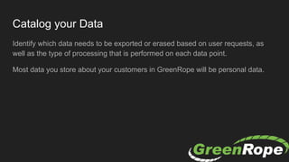 Catalog your Data
Identify which data needs to be exported or erased based on user requests, as
well as the type of processing that is performed on each data point.
Most data you store about your customers in GreenRope will be personal data.
 