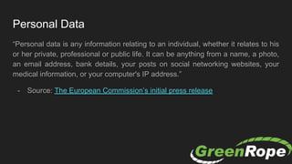 Personal Data
“Personal data is any information relating to an individual, whether it relates to his
or her private, professional or public life. It can be anything from a name, a photo,
an email address, bank details, your posts on social networking websites, your
medical information, or your computer's IP address.”
- Source: The European Commission’s initial press release
 