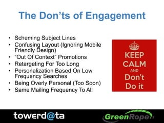 The Don’ts of Engagement
• Scheming Subject Lines
• Confusing Layout (Ignoring Mobile
Friendly Design)
• “Out Of Context” Promotions
• Retargeting For Too Long
• Personalization Based On Low
Frequency Searches
• Being Overly Personal (Too Soon)
• Same Mailing Frequency To All
11
 