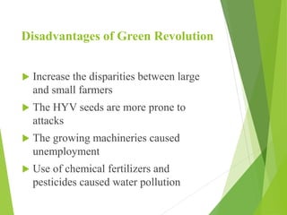 Disadvantages of Green Revolution
 Increase the disparities between large
and small farmers
 The HYV seeds are more prone to
attacks
 The growing machineries caused
unemployment
 Use of chemical fertilizers and
pesticides caused water pollution
 