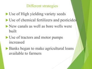 Different strategies
 Use of High yielding variety seeds
 Use of chemical fertilizers and pesticides
 New canals as well as bore wells were
built
 Use of tractors and motor pumps
increased
 Banks began to make agricultural loans
available to farmers
 