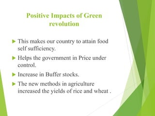Positive Impacts of Green
revolution
 This makes our country to attain food
self sufficiency.
 Helps the government in Price under
control.
 Increase in Buffer stocks.
 The new methods in agriculture
increased the yields of rice and wheat .
 