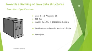 greenlab.di.uminho.pt
13
 Linux 3.13.0-74-generic OS
 8GB Ram
 Intel(R) Core(TM) i3-3240 CPU @ 3.40GHz
 Java Interpreter/Compiler versions 1.8.0_66
 RAPL/jRAPL
Towards a Ranking of Java data structures
Execution - Specifications
 