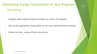 Optimizing Energy Consumption of Java Programs
greenlab.di.uminho.pt
21
Methodology
1. Compute which implementations/methods are used in the programs
2. Look up the appropriate energy tables for the used implementations/methods
3. Choose the most energy efficient alternative
 