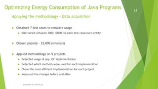 Optimizing Energy Consumption of Java Programs
greenlab.di.uminho.pt
23
Applying the methodology – Data acquisition
 Obtained 7 test cases to simulate usage
 Size varied vetween 2000-10000 for each test case/each entity
 Chosen popsize – 25,000 (smallest)
 Applied methodology on 5 projects
 Detected usage of any JCF implementation
 Detected which methods were used for each implementation
 Chose the most efficient implementation for each project
 Measured the changes before and after
 