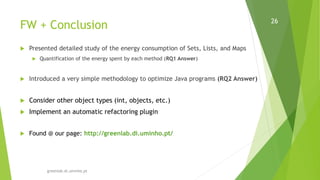 FW + Conclusion
greenlab.di.uminho.pt
26
 Presented detailed study of the energy consumption of Sets, Lists, and Maps
 Quantification of the energy spent by each method (RQ1 Answer)
 Introduced a very simple methodology to optimize Java programs (RQ2 Answer)
 Consider other object types (int, objects, etc.)
 Implement an automatic refactoring plugin
 Found @ our page: http://greenlab.di.uminho.pt/
 