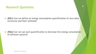 Research Questions
greenlab.di.uminho.pt
8
 (RQ1) Can we define an energy consumption quantification of Java data
structures and their methods?
 (RQ2) Can we use such quantification to decrease the energy consumption
of software systems?
 