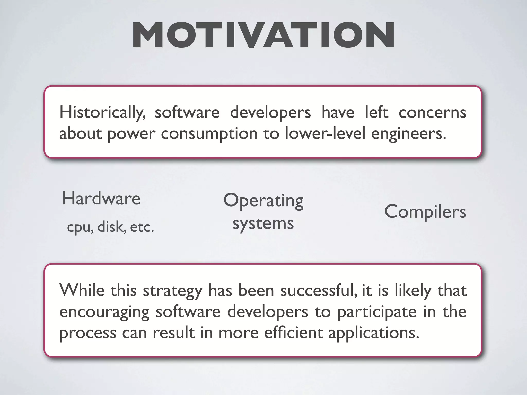 MOTIVATION
While this strategy has been successful, it is likely that
encouraging software developers to participate in the
process can result in more efﬁcient applications.
Historically, software developers have left concerns
about power consumption to lower-level engineers.
Hardware
cpu, disk, etc.
Operating
systems
Compilers
 