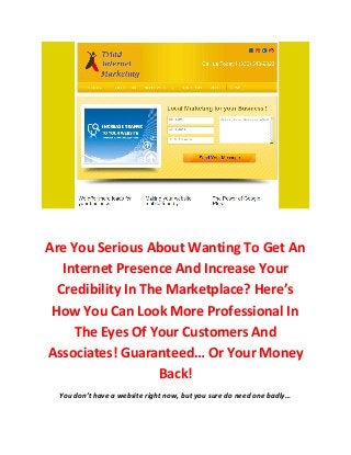 Are You Serious About Wanting To Get An
   Internet Presence And Increase Your
  Credibility In The Marketplace? Here’s
 How You Can Look More Professional In
     The Eyes Of Your Customers And
Associates! Guaranteed… Or Your Money
                    Back!
  You don’t have a website right now, but you sure do need one badly…
 