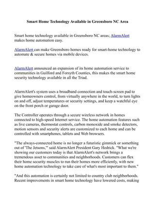 Smart Home Technology Available in Greensboro NC Area
Smart home technology available in Greensboro NC areas; AlarmAlert
makes home automation easy.
AlarmAlert can make Greensboro homes ready for smart-home technology to
automate & secure homes via mobile devices.
AlarmAlert announced an expansion of its home automation service to
communities in Guilford and Forsyth Counties, this makes the smart home
security technology available in all the Triad.
AlarmAlert's system uses a broadband connection and touch-screen pad to
give homeowners control, from virtually anywhere in the world, to turn lights
on and off, adjust temperatures or security settings, and keep a watchful eye
on the front porch or garage door.
The Controller operates through a secure wireless network in homes
connected to high-speed Internet service. The home automation features such
as live cameras, thermostat controls, carbon monoxide and smoke detectors,
motion sensors and security alerts are customized to each home and can be
controlled with smartphones, tablets and Web browsers.
"The always-connected home is no longer a futuristic gimmick or something
out of 'The Jetsons,'" said AlarmAlert President Gary Hedrick. "What we're
showing our customers today is that AlarmAlert's network brings a
tremendous asset to communities and neighborhoods. Customers can flex
their home security muscles to run their homes more efficiently, with new
home automation technology to take care of what's most important to them."
"And this automation is certainly not limited to country club neighborhoods.
Recent improvements in smart home technology have lowered costs, making

 