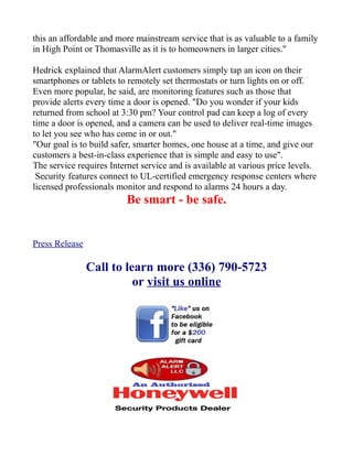 this an affordable and more mainstream service that is as valuable to a family
in High Point or Thomasville as it is to homeowners in larger cities."
Hedrick explained that AlarmAlert customers simply tap an icon on their
smartphones or tablets to remotely set thermostats or turn lights on or off.
Even more popular, he said, are monitoring features such as those that
provide alerts every time a door is opened. "Do you wonder if your kids
returned from school at 3:30 pm? Your control pad can keep a log of every
time a door is opened, and a camera can be used to deliver real-time images
to let you see who has come in or out."
"Our goal is to build safer, smarter homes, one house at a time, and give our
customers a best-in-class experience that is simple and easy to use".
The service requires Internet service and is available at various price levels.
Security features connect to UL-certified emergency response centers where
licensed professionals monitor and respond to alarms 24 hours a day.

Be smart - be safe.

Press Release

Call to learn more (336) 790-5723
or visit us online

 