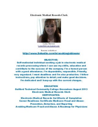 Electronic Medical Records Clerk
Lynne McCraw
LynneMcCraw@gmail.com
Resume available at
http://www.linkedin.com/in/seekingjobinemr
OBJECTIVE:
Self-motivated individual seeking a job in electronic medical
records processing where I can use my skills, education and
contribute to the success of the company. I'm a honest person
with a good attendance. I'm dependable, responsible. Friendly,
very organized. I meet deadlines and I'm also productive. I follow
instructions, pay attention to detail, and make good decisions.
I'm dedicated and I keep up with the current changes.
EDUCATION
Guilford Technical Community College Greensboro August 2013
Electronic Medical Records Clerk
CERTIFICATES:
Electronic Medical Records Certificate of Completion
Career Readiness Certificate Medicare Fraud and Abuse:
Prevention, Detection, and Reporting
Avoiding Medicare Fraud and Abuse: A Roadmap for Physicians
 