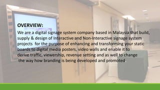 We are a digital signage system company based in Malaysia that build,
supply & design of Interactive and Non-Interactive signage system
projects for the purpose of enhancing and transforming your static
boards to digital media posters, video walls and enable it to
derive traffic, viewership, revenue setting and as well to change
the way how branding is being developed and promoted.
OVERVIEW:
 