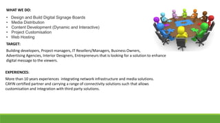 WHAT WE DO:
• Design and Build Digital Signage Boards
• Media Distribution
• Content Development (Dynamic and Interactive)
• Project Customisation
• Web Hosting
TARGET:
Building developers, Project managers, IT Resellers/Managers, Business Owners,
Advertising Agencies, Interior Designers, Entrepreneurs that is looking for a solution to enhance
digital message to the viewers.
EXPERIENCES:
More than 10 years experiences integrating network infrastructure and media solutions.
CAYIN certified partner and carrying a range of connectivity solutions such that allows
customisation and integration with third party solutions.
 