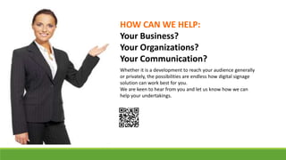 Whether it is a development to reach your audience generally
or privately, the possibilities are endless how digital signage
solution can work best for you.
We are keen to hear from you and let us know how we can
help your undertakings.
HOW CAN WE HELP:
Your Business?
Your Organizations?
Your Communication?
 
