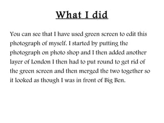 What I did
You can see that I have used green screen to edit this
photograph of myself. I started by putting the
photograph on photo shop and I then added another
layer of London I then had to put round to get rid of
the green screen and then merged the two together so
it looked as though I was in front of Big Ben.
 