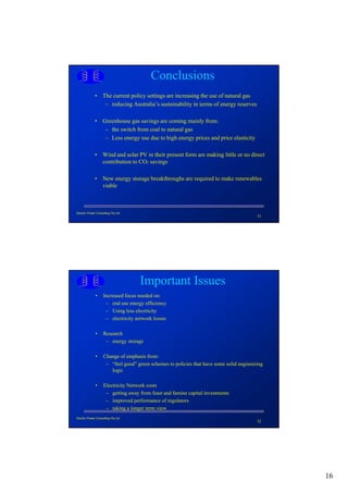 Conclusions
             • The current policy settings are increasing the use of natural gas
                – reducing Australia’s sustainability in terms of energy reserves

             • Greenhouse gas savings are coming mainly from:
                – the switch from coal to natural gas
                – Less energy use due to high energy prices and price elasticity

             • Wind and solar PV in their present form are making little or no direct
               contribution to CO2 savings

             • New energy storage breakthroughs are required to make renewables
               viable



Electric Power Consulting Pty Ltd
                                                                                          31




                                    Important Issues
              •     Increased focus needed on:
                     – end use energy efficiency
                     – Using less electricity
                     – electricity network losses

              •     Research
                     – energy storage

              •     Change of emphasis from:
                     – “feel good” green schemes to policies that have some solid engineering
                       logic

              •     Electricity Network costs
                     – getting away from feast and famine capital investments
                     – improved performance of regulators
                     – taking a longer term view
Electric Power Consulting Pty Ltd
                                                                                          32




                                                                                                16
 
