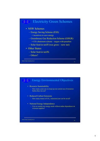 Electricity Green Schemes
          • NSW Schemes
                  – Energy Saving Scheme (ESS)
                          • incentives to save energy
                  – Greenhouse Gas Reduction Scheme (GHGR)
                          • CO2 abatement scheme – targets with penalties
                  – Solar feed-in tariff (was gross – now net)
          • Other States
                  – Solar feed-in tariffs
                  – Others?

Electric Power Consulting Pty Ltd
                                                                                     13




                          Energy Environmental Objectives
              • Resource Sustainability
                      – How many years can we keep up our current use of resources
                        before they run out?


              • Reduced Carbon Emissions
                      – How many tonnes of CO2 emissions/year can be saved?


              • National Energy Independence
                      – Can we sustain our energy needs without undue dependence on
                        overseas supplies?




Electric Power Consulting Pty Ltd
                                                                                     14




                                                                                          7
 