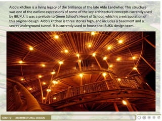 SEM –V ARCHITECTURAL DESIGN
Aldo’s kitchen is a living legacy of the brilliance of the late Aldo Landwher. This structure
was one of the earliest expressions of some of the key architecture concepts currently used
by IBUKU. It was a prelude to Green School’s Heart of School, which is a extrapolation of
this original design. Aldo’s kitchen is three stories high, and includes a basement and a
secret underground tunnel. It is currently used to house the IBUKU design team.
 