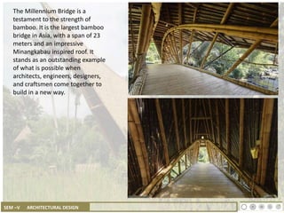 SEM –V ARCHITECTURAL DESIGN
The Millennium Bridge is a
testament to the strength of
bamboo. It is the largest bamboo
bridge in Asia, with a span of 23
meters and an impressive
Minangkabau inspired roof. It
stands as an outstanding example
of what is possible when
architects, engineers, designers,
and craftsmen come together to
build in a new way.
 