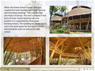 SEM –V ARCHITECTURAL DESIGN
When the Green School master plan was
created the main building was titled: “central
administration building.” This transformed
into Heart of School. The roof is shaped in the
form of three nautili spiraling into one
another. It is supported by three giant
bamboo towers. The building has three stories
and is the work space for the Green School
administration team as well as the high
school.
 