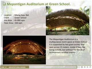 SEM –V ARCHITECTURAL DESIGN
 Mepantigan Auditorium at Green School.
The Mepantigan Auditorium is a
multipurpose event space at Green School.
It is supported by two giant arches, that
span across 15 meters. Inside it feels like
being outside, but without the threat of
inconvenient weather events.
Location : Sibang Kaja, Bali
Client : Green School
Site Area : 45.000 sqm
Floor Area : 330 sqm
 