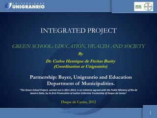 Escola de Ciências da Saúde
                                                                                                       Curso: Ciências Biológicas




                     INTEGRATED PROJECT

GREEN SCHOOL: EDUCATION, HEALTH AND SOCIETY
                                                        By
                          Dr. Carlos Henrique de Freitas Burity
                              (Coordination at Unigranrio)

           Partnership: Bayer, Unigranrio and Education
                  Department of Municipalities.
  "The Green School Project, carried out in 2011-2012, is an initiative agreed with the Public Ministry of Rio de
           Janeiro State, by its first Prosecution of Justice Collective Trusteeship of Duque de Caxias"


                                         Duque de Caxias, 2012

                                                                                                                           1
 