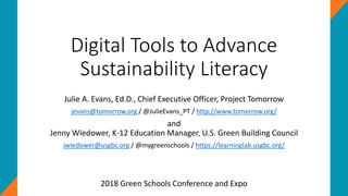 Digital Tools to Advance
Sustainability Literacy
Julie A. Evans, Ed.D., Chief Executive Officer, Project Tomorrow
jevans@tomorrow.org / @JulieEvans_PT / http://www.tomorrow.org/
and
Jenny Wiedower, K-12 Education Manager, U.S. Green Building Council
jwiedower@usgbc.org / @mygreenschools / https://learninglab.usgbc.org/
2018 Green Schools Conference and Expo
 