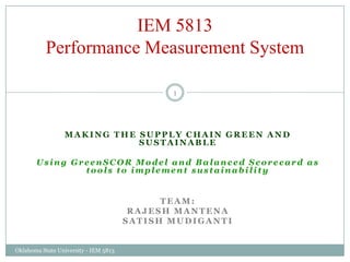 Making the Supply chain Green and sustainable Using GreenSCOR Model and Balanced Scorecard as tools to implement sustainability Team: Rajesh Mantena SatishMudiganti IEM 5813Performance Measurement System 1 Oklahoma State University - IEM 5813 