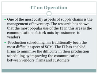 IT on Operation
 One of the most costly aspects of supply chains is the
management of inventory. The research has shown
that the most popular use of the IT in this area is the
communication of stock outs by customers to
vendors
 Production scheduling has traditionally been the
most difficult aspect of SCM. The IT has enabled
firms to minimize the difficulty in their production
scheduling by improving the communication
between vendors, firms and customers.
 