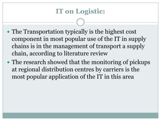 IT on Logistic:
 The Transportation typically is the highest cost
component in most popular use of the IT in supply
chains is in the management of transport a supply
chain, according to literature review
 The research showed that the monitoring of pickups
at regional distribution centres by carriers is the
most popular application of the IT in this area
 