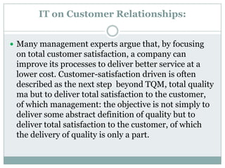 IT on Customer Relationships:
 Many management experts argue that, by focusing
on total customer satisfaction, a company can
improve its processes to deliver better service at a
lower cost. Customer-satisfaction driven is often
described as the next step beyond TQM, total quality
ma but to deliver total satisfaction to the customer,
of which management: the objective is not simply to
deliver some abstract definition of quality but to
deliver total satisfaction to the customer, of which
the delivery of quality is only a part.
 