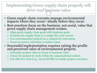 Implementing Green supply chain properly will
drive real business value
 Green supply chain concepts manage environmental
impacts where they occur—ideally before they occur.
 Best practices focus on the business, not social, value that
green supply chain management creates.
 Align green supply chain goals with business goals
 Evaluate the supply chain as a single life cycle system
 Use environmental analysis as a catalyst for innovation
 Focus on source reduction to reduce waste
 Successful implementation requires raising the profile
and perceived value of environmental projects.
 Articulate project value in terms of business value
 Create the project to work within the organizational culture
 Use effective tools (e.g., Green SCOR) to enable project execution
 